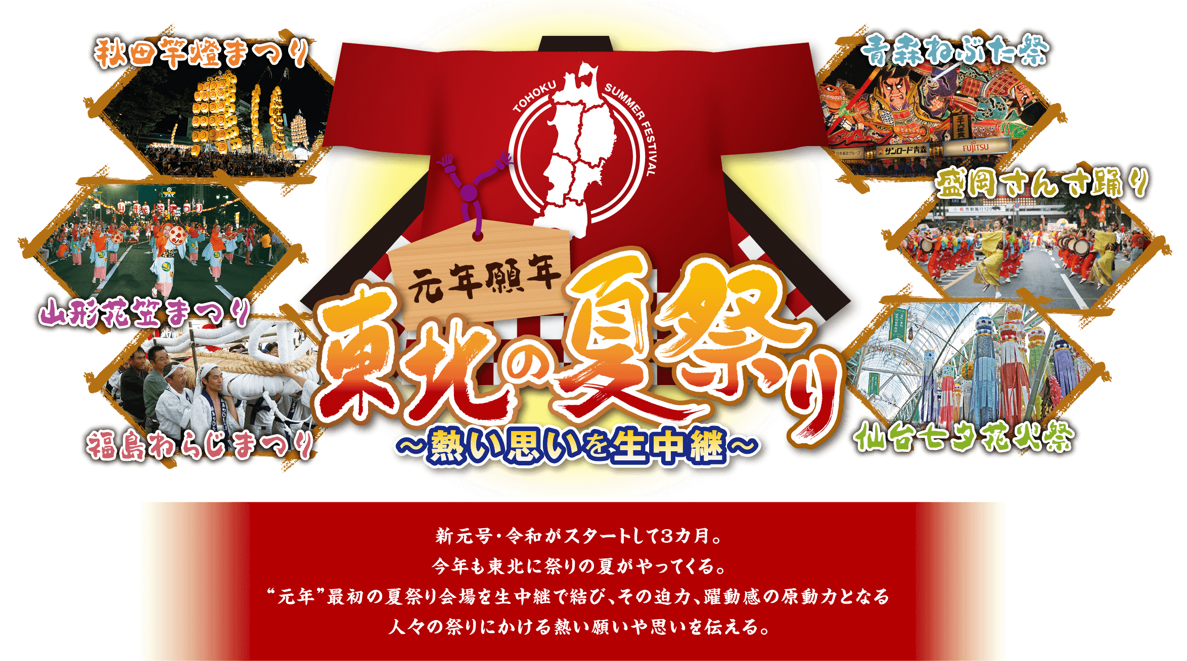 元年願年 東北の夏祭り～熱い思いを生中継～ 新元号・令和がスタートして3ヶ月。今年も東北に祭りの夏がやってくる。「元年」最初の夏祭り会場を生中継で結び、その迫力、躍動感の原動力となる人々の祭りにかける熱い願いや思いを伝える。